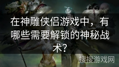 在神雕侠侣游戏中，有哪些需要解锁的神秘战术？