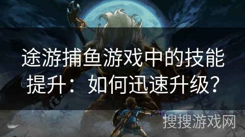 途游捕鱼游戏中的技能提升：如何迅速升级？