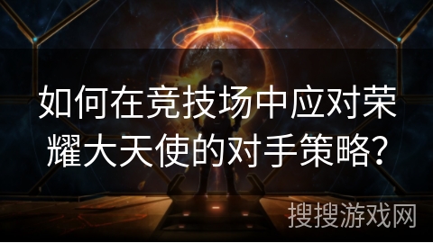 如何在竞技场中应对荣耀大天使的对手策略? 如何在竞技场中应对荣耀大天使的对手策略?