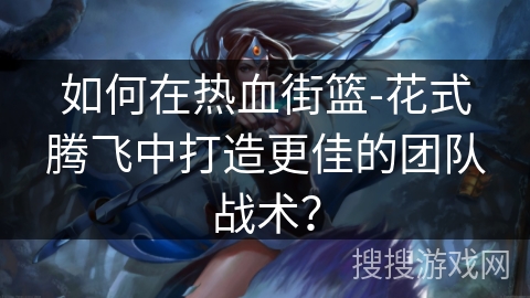 如何在热血街篮-花式腾飞中打造更佳的团队战术？