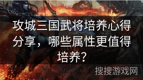 攻城三国武将培养心得分享，哪些属性更值得培养？