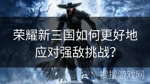 荣耀新三国如何更好地应对强敌挑战？
