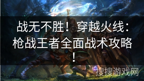 战无不胜！穿越火线：枪战王者全面战术攻略！