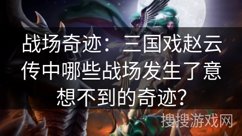战场奇迹：三国戏赵云传中哪些战场发生了意想不到的奇迹？