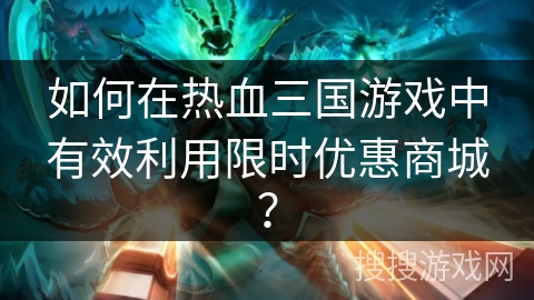 如何在热血三国游戏中有效利用限时优惠商城？