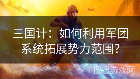 三国计：如何利用军团系统拓展势力范围？