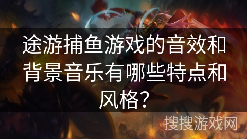 途游捕鱼游戏的音效和背景音乐有哪些特点和风格？
