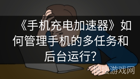 《手机充电加速器》如何管理手机的多任务和后台运行？