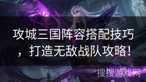 攻城三国阵容搭配技巧，打造无敌战队攻略！
