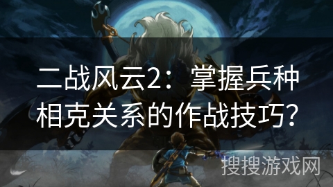 二战风云2：掌握兵种相克关系的作战技巧？