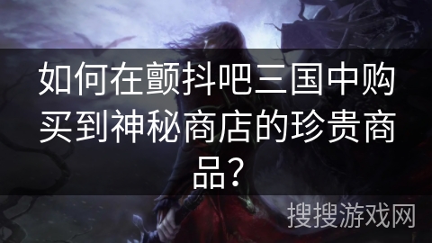 如何在颤抖吧三国中购买到神秘商店的珍贵商品？