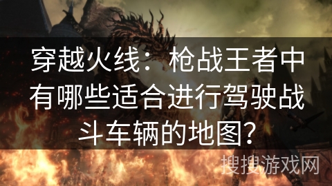 穿越火线：枪战王者中有哪些适合进行驾驶战斗车辆的地图？
