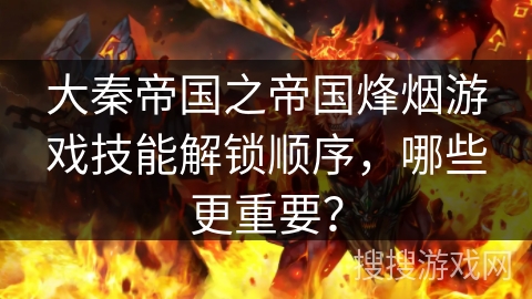 大秦帝国之帝国烽烟游戏技能解锁顺序，哪些更重要？