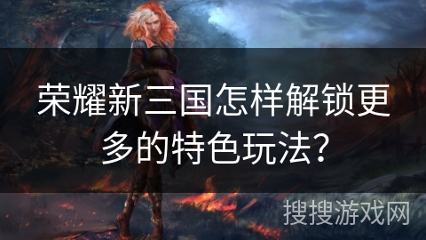 荣耀新三国怎样解锁更多的特色玩法？