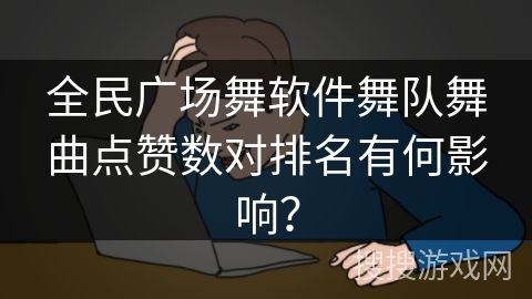 全民广场舞软件舞队舞曲点赞数对排名有何影响？
