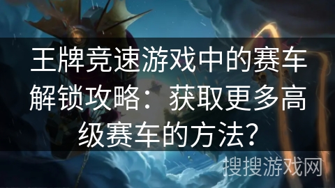 王牌竞速游戏中的赛车解锁攻略：获取更多高级赛车的方法？