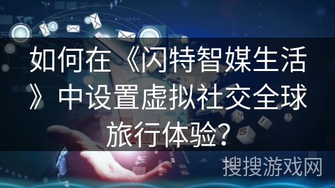 如何在《闪特智媒生活》中设置虚拟社交全球旅行体验？
