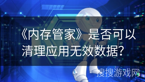 《内存管家》是否可以清理应用无效数据? 《内存管家》是否可以清理应用无效数据?