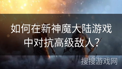 如何在新神魔大陆游戏中对抗高级敌人？