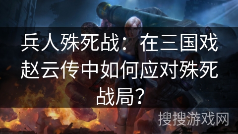 兵人殊死战:在三国戏赵云传中如何应对殊死战局? 兵人殊死战:在三国戏赵云传中如何应对殊死战局?