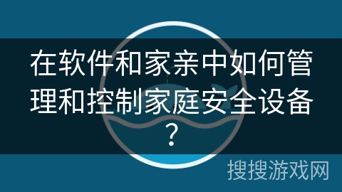 在软件和家亲中如何管理和控制家庭安全设备? 在软件和家亲中如何管理和控制家庭安全设备?