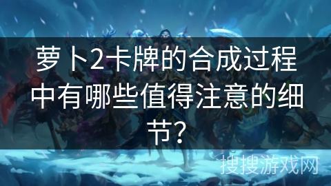萝卜2卡牌的合成过程中有哪些值得注意的细节？