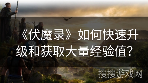 《伏魔录》如何快速升级和获取大量经验值? 《伏魔录》如何快速升级和获取大量经验值?
