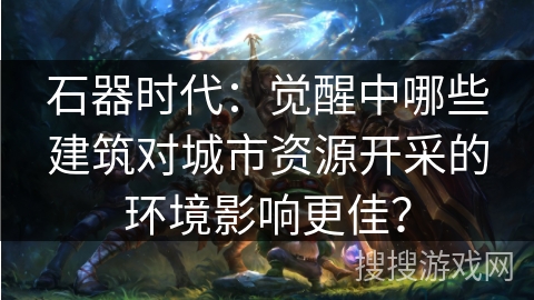 石器时代:觉醒中哪些建筑对城市资源开采的环境影响更佳? 石器时代:觉醒中哪些建筑对城市资源开采的环境影响更佳?