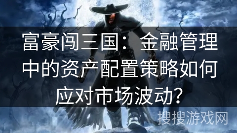 富豪闯三国:金融管理中的资产配置策略如何应对市场波动? 富豪闯三国:金融管理中的资产配置策略如何应对市场波动?