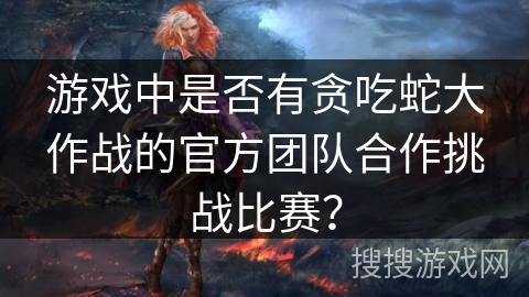 游戏中是否有贪吃蛇大作战的官方团队合作挑战比赛? 游戏中是否有贪吃蛇大作战的官方团队合作挑战比赛?