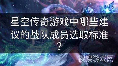 星空传奇游戏中哪些建议的战队成员选取标准？