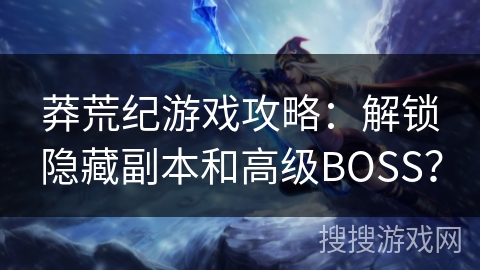 莽荒纪游戏攻略：解锁隐藏副本和高级BOSS？