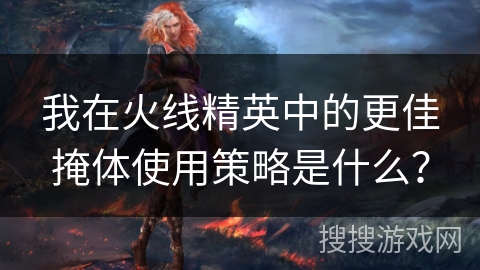 我在火线精英中的更佳掩体使用策略是什么? 我在火线精英中的更佳掩体使用策略是什么?