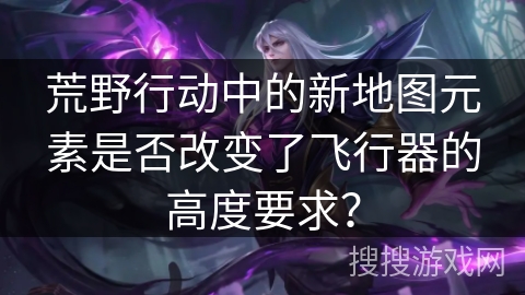 荒野行动中的新地图元素是否改变了飞行器的高度要求? 荒野行动中的新地图元素是否改变了飞行器的高度要求?