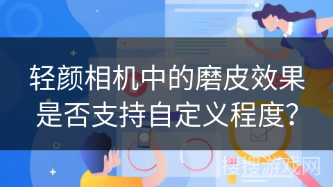 轻颜相机中的磨皮效果是否支持自定义程度? 轻颜相机中的磨皮效果是否支持自定义程度?