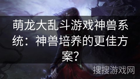 萌龙大乱斗游戏神兽系统：神兽培养的更佳方案？
