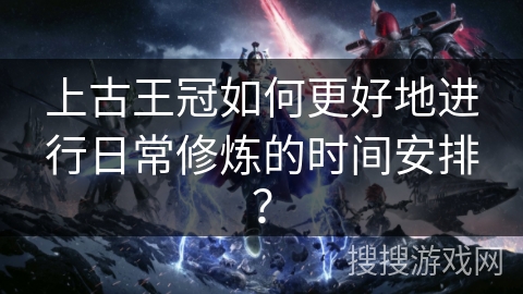 上古王冠如何更好地进行日常修炼的时间安排？