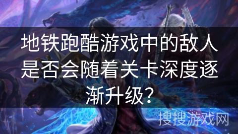 地铁跑酷游戏中的敌人是否会随着关卡深度逐渐升级？
