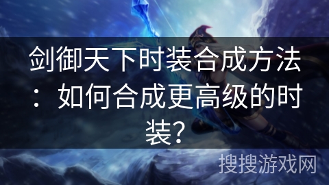 剑御天下时装合成方法:如何合成更高级的时装? 剑御天下时装合成方法:如何合成更高级的时装?