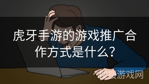 虎牙手游的游戏推广合作方式是什么？