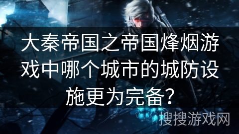 大秦帝国之帝国烽烟游戏中哪个城市的城防设施更为完备? 大秦帝国之帝国烽烟游戏中哪个城市的城防设施更为完备?