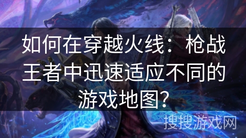 如何在穿越火线：枪战王者中迅速适应不同的游戏地图？