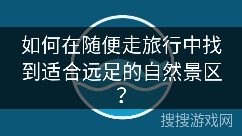 如何在随便走旅行中找到适合远足的自然景区？