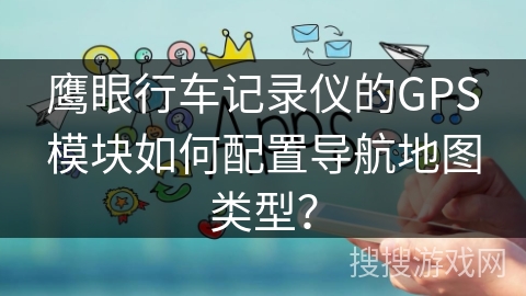鹰眼行车记录仪的GPS模块如何配置导航地图类型？