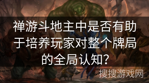 禅游斗地主中是否有助于培养玩家对整个牌局的全局认知? 禅游斗地主中是否有助于培养玩家对整个牌局的全局认知?