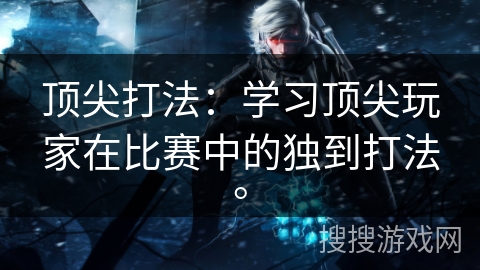 顶尖打法:学习顶尖玩家在比赛中的独到打法。 顶尖打法:学习顶尖玩家在比赛中的独到打法。