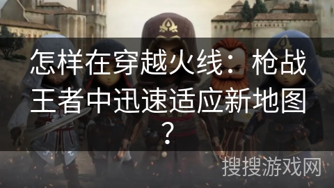 怎样在穿越火线：枪战王者中迅速适应新地图？