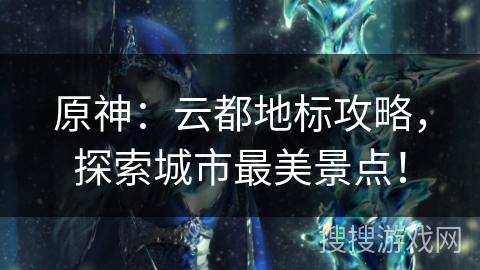 原神:云都地标攻略,探索城市最美景点! 原神:云都地标攻略,探索城市最美景点!