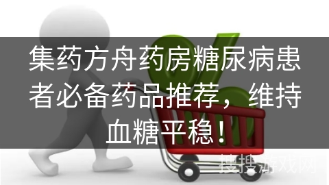 集药方舟药房糖尿病患者必备药品推荐,维持血糖平稳!