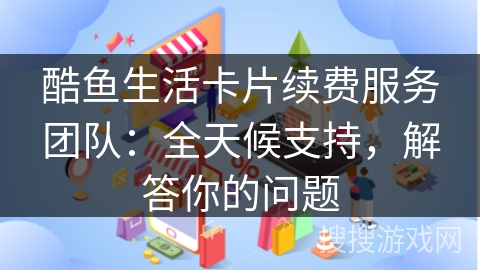 酷鱼生活卡片续费服务团队:全天候支持,解答你的问题